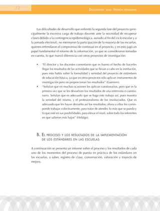 72                                                    documEnto     BasE.   VErsión   prEliminar




          Las dificultades de desarrollo que enfrentó la segunda fase del proyecto (prin-
     cipalmente la excesiva carga de trabajo docente ante la necesidad de recuperar
     clases debido a la contingencia epidemiológica, aunado al fin del ciclo escolar y a
     la jornada electoral), no mermaron la participación de la mayoría de las escuelas,
     quienes refrendaron el compromiso de continuar en el proyecto, y en esto jugó un
     papel fundamental el retorno de la información, ya que se consideraron tomadas
     en cuenta, lo que marcó diferencia con otros proyectos de investigación:

         •	   “El director y los docentes comentaron que es bueno el hecho de hacerles
              llegar los resultados de las actividades que se llevan a cabo en la institución,
              pues esto habla sobre la formalidad y seriedad del proyecto de estándares
              de educación básica, ya que en otros proyectos sólo aplican instrumentos de
              investigación pero no proporcionan los resultados” (Guerrero).
         •	   “Señalan que en muchas ocasiones les aplican cuestionarios, pero que es la
              primera vez que se les devuelven los resultados de una entrevista o cuestio-
              nario. Señalan que es adecuado que se haga este trabajo así, pues muestra
              la seriedad del mismo, y el profesionalismo de los involucrados. Que es
              adecuado que les hayan devuelto así los resultados; ahora a ellos les corres-
              ponde trabajar colectivamente, para tratar de atender, lo más que se pueda y
              lo que esté en sus posibilidades, para elevar el nivel, sobre todo los referentes
              en que salieron más bajos” (Hidalgo).




         B. El   procEso y los rEsultados dE la implEmEntación
              dE los EstándarEs En las EscuElas


     A continuación se presenta un informe sobre el proceso y los resultados de cada
     uno de los momentos del proceso de puesta en práctica de los estándares en
     las escuelas, a saber, registro de clase, conversación, valoración y trayecto de
     mejora.
 