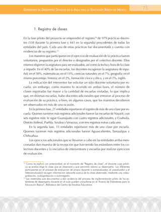 EstándarEs dE dEsEmpEño docEntE En El aula para la Educación Básica En méxico                         73




         1. registro de clases

En la fase piloto del proyecto se emprendió el registro14 de 979 prácticas docen-
tes (538 durante la primera fase y 441 en la segunda) procedentes de todas las
entidades del país. Cada una de estas prácticas fue documentada y cuenta con
evidencias de su registro.15
     Los maestros que participaron en el ejercicio de evaluación de la práctica fueron
voluntarios, propuestos por el director o designados por el colectivo docente. Ellos
mismos eligieron la asignatura para ser evaluados, así como la fecha y hora de la clase
a impartir. En el 40% de las escuelas, los docentes escogieron la asignatura de espa-
ñol; en el 30%, matemáticas; en el 13%, ciencias naturales; en el 7%, geografía; en el
mismo porcentaje, historia; en el 2%, formación cívica y ética, y en el 1%, inglés.
     La indicación del interventor fue solicitar un sólo docente voluntario por es-
cuela; sin embargo, como muestra lo ocurrido en ambas fases, el número de
clases registradas fue mayor a la cantidad de escuelas visitadas, lo que implica
que, en diversas escuelas, hubo docentes adicionales que entraron al proceso de
evaluación de su práctica, o bien, en algunos casos, que los maestros decidieron
ser observados en más de una ocasión.
     En la primera fase, 21 entidades reportaron el registro de más de una clase por es-
cuela. Quienes tuvieron más registros adicionales fueron las escuelas de Nayarit, con
seis registros más; le sigue Guanajuato con cuatro registros adicionales, y Coahuila,
Distrito Federal, Puebla, Sinaloa y Veracruz, con tres registros extras cada uno.
     En la segunda fase, 15 entidades reportaron más de una clase por escuela.
Quienes tuvieron más registros adicionales fueron Aguascalientes, Tamaulipas y
Chihuahua.
     Los ejercicios adicionales que se llevaron a cabo en las entidades arriba men-
cionadas dan muestra de la recepción que han tenido los estándares entre los co-
lectivos docentes y la iniciativa de interventores y escuelas por realizar ejercicios
de evaluación.


14
   Como se explicó con anterioridad, en el momento de “registro de clase”, el docente cuya prácti-
  ca se evalúa elige la clase que se observará y que permitirá valorar su desempeño. los diferentes
  participantes en el proceso de evaluación (el propio docente o autoevaluador, el coevaluador y el
  heteroevaluador) recogen información relevante acerca de la clase observada, mediante una video-
  grabación, audiograbación o autorregistro.
15
   los materiales que documentan y dan evidencia del proceso de implementación piloto de los es-
  tándares de desempeño docente en el aula pueden consultarse en el “acervo de Estándares para la
  Educación Básica”, Biblioteca del Centro de Estudios Educativos.
 
