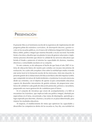 prEsEntación

El presente libro es el testimonio escrito de la experiencia de implementación del
programa piloto de estándares curriculares, de desempeño docente y gestión es-
colar en las escuelas públicas, en el marco de la Reforma Integral de la Educación
Básica (RIEB), política integral que estamos llevando a escala nacional, haciendo
frente a los retos y desafíos que nos plantea la tarea de generar soluciones e imple-
mentar procesos eficientes que eleven la calidad de los servicios educativos que
brinda el Estado y potencien al máximo las capacidades de alumnos, maestros,
directivos y comunidades escolares en su conjunto.
     En este contexto, es de subrayarse el hecho de que hasta el año 2007 el sis-
tema de educación básica de nuestro país contaba con escasos mecanismos de
evaluación, los cuales sólo arrojaban cifras sobre la realidad que estaba viviendo
este sector toral en la formación escolar de los mexicanos. Ante esta situación, la
presente gestión de la Subsecretaría de Educación Básica decidió impulsar la RIEB,
que comprende iniciativas de fondo tendientes a transformar la escuela mexicana
desde sus cimientos, con el objetivo de aportar al país comunidades educativas
capaces de desarrollar mecanismos de gestión exitosos, de proporcionar ense-
ñanza de calidad en cada grado de educación preescolar, primaria y secundaria,
preparando una nueva generación de ciudadanos para el futuro.
     En el conjunto de iniciativas que sirven de acompañamiento a la RIEB se
encuentran los Estándares, que implican toda una política integral, diseñada por
especialistas en el tema, encaminada a fijar metas de desempeño, aprendizaje y
logro esperado para docentes, alumnos y escuelas en un plazo determinado, para
mejorar los resultados educativos.
     Al respecto, el establecimiento de metas que optimicen las capacidades y
desarrollen las competencias dentro de las escuelas es, hoy día, una realidad sin
 