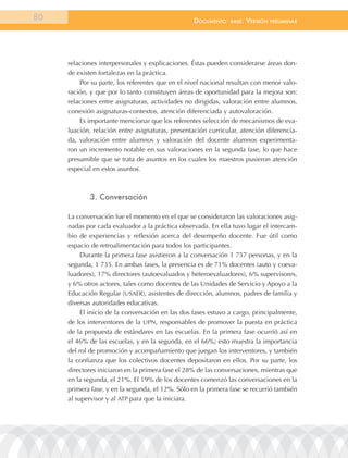 80                                                documEnto    BasE.   VErsión   prEliminar




     relaciones interpersonales y explicaciones. Éstas pueden considerarse áreas don-
     de existen fortalezas en la práctica.
         Por su parte, los referentes que en el nivel nacional resultan con menor valo-
     ración, y que por lo tanto constituyen áreas de oportunidad para la mejora son:
     relaciones entre asignaturas, actividades no dirigidas, valoración entre alumnos,
     conexión asignaturas-contextos, atención diferenciada y autovaloración.
         Es importante mencionar que los referentes selección de mecanismos de eva-
     luación, relación entre asignaturas, presentación curricular, atención diferencia-
     da, valoración entre alumnos y valoración del docente alumnos experimenta-
     ron un incremento notable en sus valoraciones en la segunda fase, lo que hace
     presumible que se trata de asuntos en los cuales los maestros pusieron atención
     especial en estos asuntos.



            3. conversación

     La conversación fue el momento en el que se consideraron las valoraciones asig-
     nadas por cada evaluador a la práctica observada. En ella tuvo lugar el intercam-
     bio de experiencias y reflexión acerca del desempeño docente. Fue útil como
     espacio de retroalimentación para todos los participantes.
          Durante la primera fase asistieron a la conversación 1 757 personas, y en la
     segunda, 1 735. En ambas fases, la presencia es de 71% docentes (auto y coeva-
     luadores), 17% directores (autoevaluados y heteroevaluadores), 6% supervisores,
     y 6% otros actores, tales como docentes de las Unidades de Servicio y Apoyo a la
     Educación Regular (USAER), asistentes de dirección, alumnos, padres de familia y
     diversas autoridades educativas.
          El inicio de la conversación en las dos fases estuvo a cargo, principalmente,
     de los interventores de la UPN, responsables de promover la puesta en práctica
     de la propuesta de estándares en las escuelas. En la primera fase ocurrió así en
     el 46% de las escuelas, y en la segunda, en el 66%; esto muestra la importancia
     del rol de promoción y acompañamiento que juegan los interventores, y también
     la confianza que los colectivos docentes depositaron en ellos. Por su parte, los
     directores iniciaron en la primera fase el 28% de las conversaciones, mientras que
     en la segunda, el 21%. El 19% de los docentes comenzó las conversaciones en la
     primera fase, y en la segunda, el 12%. Sólo en la primera fase se recurrió también
     al supervisor y al ATP para que la iniciara.
 