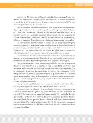 EstándarEs dE dEsEmpEño docEntE En El aula para la Educación Básica En méxico           81




     La presencia del interventor se hizo relevante también en su papel como mo-
derador. En ambas fases, su participación rebasó el 50%, el director se mantuvo
en alrededor del 20%, los profesores de grupo en aproximadamente el 15%, y en
el mismo porcentaje el ATP y el supervisor.
     En la primera fase fue necesario que el 42% de las escuelas estableciera con-
diciones para poder conversar, y en la segunda fase sólo reportaron haberlo hecho
el 22% de ellas. Entre estas condiciones se mencionaron: el establecimiento de un
clima de respeto a la opinión de los demás, el interés por escuchar los puntos de
vista de los compañeros, la insistencia en situar la atención en la práctica docente,
así como la necesidad de ser abiertos y cordiales con los compañeros evaluados.
     Los interventores comentaron que el tiempo fue un factor importante para
la conversación. En la mayoría de las escuelas (65%) no se determinó un tiempo
para conversar, pues se consideró que los evaluadores podían reunirse al terminar
el horario de clases, entre turnos o en los recesos. En aquellas escuelas que sí lo
establecieron se definieron tiempos de media hora, una hora o dos horas.
     La conversación dio inicio con comentarios acerca de la experiencia de los
docentes al ser videograbados, del desarrollo de sus clases, de las relaciones entre
el colectivo docente y de aspectos generales de la propuesta del proyecto.
     En la primera fase, el 37% de los maestros justificó la elección de asignatura
durante la conversación, y en la segunda lo hizo el 56%. Entre las razones más
frecuentes de esa elección señalaron que la asignatura era la que corresponde con
su planeación, la que más dominan, la que consideran más importante, donde
más participan los alumnos, que era distinta de la que evaluaron en la primera
fase y deseaban saber cómo se desempeñaban en diferentes asignaturas; o bien,
que fue la misma de la primera fase, porque querían dar continuidad a la evalua-
ción de su desempeño en ella.
     En la primera fase, el 40% de los docentes autoevaluados justificó las valora-
ciones que se asignaron, mientras que en la segunda lo hizo el 64%.
     La forma en que coevaluador y heteroevaluador expresaron sus valoraciones
y justificaciones acerca de la práctica docente observada fue, en la mayoría de los
casos (el 93%), respetuosa, de apoyo, incluso de admiración y gratitud al docente
que accedió a participar en el proyecto. En general, la actitud que tomó el maes-
tro autoevaluado fue de apertura, de aceptación, de reflexión y de compromiso
con su práctica. Sólo en pocos casos (menos del 5%) los interventores reportaron
nerviosismo e indiferencia del docente autoevaluado hacia los comentarios de co
y heteroevaluadores.
 