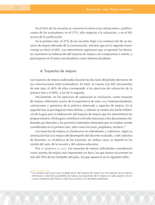 82                                                          documEnto        BasE.   VErsión   prEliminar




          En el 66% de las escuelas se conversó en torno a las valoraciones y justifica-
     ciones de los evaluadores; en el 27%, sólo respecto a la valoración, y en el 8%
     acerca de la justificación.
          En la primera fase, el 47% de las escuelas llegó a la construcción de un tra-
     yecto de mejora derivado de la conversación, mientras que en la segunda el por-
     centaje se elevó al 68%. Los interventores registraron que, en general, los docen-
     tes asumieron la elaboración del trayecto de mejora con compromiso e interés, y
     participaron en él tanto coevaluadores como heteroevaluadores.



              4. trayectos de mejora

     Los trayectos de mejora elaborados durante las dos fases del piloteo derivaron de
     las conversaciones entre evaluadores. En total, se cuenta con 685 documentos
     de este tipo; el 40% de ellos corresponde a los ejercicios de valoración de la
     primera fase y el 60%, a los de la segunda.
          Inicialmente, en los ejercicios de valoración se incluyeron, como trayectos
     de mejora, reflexiones acerca de la experiencia de auto, co y heteroevaluadores,
     valoraciones y opiniones de la práctica observada y aspectos de mejora. En la
     segunda fase se privilegiaron estos últimos, y además se mostró una fuerte influen-
     cia de la guía para la elaboración del trayecto de mejora que los interventores les
     proporcionaron. Dicha guía contribuyó a brindar estructura a los documentos ela-
     borados por docentes y les permitió contemplar elementos que no estaban siendo
     considerados en la primera fase, tales como recursos, propósitos, etcétera.20
          Los trayectos de mejora se clasificaron en individuales y colectivos, según su
     orientación hacia la mejora del desempeño del docente evaluado, o del colectivo
     de docentes. La incidencia de los trayectos, en ambos casos, se reportó en los
     niveles del aula, de la escuela y del sistema educativo.
          Por su reFerencia al aula. Los trayectos de mejora individuales consideraron
     como asuntos de mejora más importantes (es decir, los que fueron recurrentes en
     más del 50% de las entidades del país), los que aparecen en la siguiente tabla:




     20
       los ámbitos de la guía para la elaboración del trayecto de mejora son los aspectos de la práctica
      (individual y colectiva) susceptibles de mejora, los propósitos de la mejora en cada aspecto, los re-
      cursos necesarios para llevar a cabo las acciones y los resultados esperados.
 
