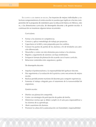 84                                                  documEnto     BasE.   VErsión   prEliminar




          en cuanto a los ámbitos de escuela, los trayectos de mejora individuales y co-
     lectivos comprometieron al centro escolar en asuntos que implican a los tres com-
     ponentes de la propuesta de estándares para la educación básica en México, esto
     es, a las dimensiones curricular, de desempeño docente y de gestión escolar. A
     continuación se enumeran algunos temas recurrentes:

              Curriculares:


         •	   Formar a los alumnos en competencias.
         •	   Conocer y aplicar metodología de trabajo por proyectos.
         •	   Capacitarse en la RIEB y estar preparados para los cambios.
         •	   Conocer los puntos de partida de los alumnos a fin de brindarles una aten-
              ción diferenciada.
         •	   Desarrollar y contar con más elementos para evaluar a los alumnos.
         •	   Registro y seguimiento de alumnos con bajo rendimiento.
         •	   Enriquecer formato de planeación de acuerdo con el nuevo currículo.
         •	   Relacionar contenidos entre asignaturas y grados.


              De desempeño docente:


         •	   Impulsar el profesionalismo y la responsabilidad del quehacer docente.
         •	   Dar seguimiento a la evaluación de la práctica como mecanismo de mejora
              escolar.
         •	   Realizar periódicamente reuniones de docentes para compartir experiencias.
         •	   Fomentar el trabajo colegiado para el tratamiento de la transversalidad de
              asignaturas.


              Gestión escolar:


         •	   Diseñar una planeación compartida.
         •	   Contar con estrategias de participación de padres de familia.
         •	   Determinar normas que se deben cumplir en el aula para responsabilizar a
              los alumnos de su aprendizaje.
         •	   Abatir ausentismo de alumnos.
         •	   Promover la cultura de la autoevaluación con honestidad y responsabilidad.
 