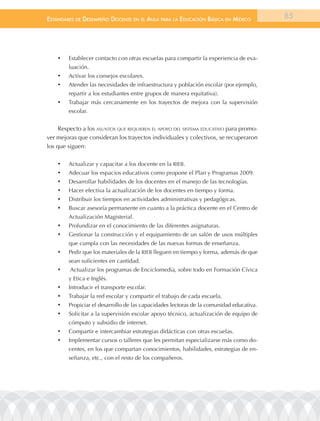 EstándarEs dE dEsEmpEño docEntE En El aula para la Educación Básica En méxico             85




    •	   Establecer contacto con otras escuelas para compartir la experiencia de eva-
         luación.
    •	   Activar los consejos escolares.
    •	   Atender las necesidades de infraestructura y población escolar (por ejemplo,
         repartir a los estudiantes entre grupos de manera equitativa).
    •	   Trabajar más cercanamente en los trayectos de mejora con la supervisión
         escolar.


     Respecto a los asuntos que requieren el aPoyo del sistema educativo para promo-
ver mejoras que consideran los trayectos individuales y colectivos, se recuperaron
los que siguen:

    •	   Actualizar y capacitar a los docente en la RIEB.
    •	   Adecuar los espacios educativos como propone el Plan y Programas 2009.
    •	   Desarrollar habilidades de los docentes en el manejo de las tecnologías.
    •	   Hacer efectiva la actualización de los docentes en tiempo y forma.
    •	   Distribuir los tiempos en actividades administrativas y pedagógicas.
    •	   Buscar asesoría permanente en cuanto a la práctica docente en el Centro de
         Actualización Magisterial.
    •	   Profundizar en el conocimiento de las diferentes asignaturas.
    •	   Gestionar la construcción y el equipamiento de un salón de usos múltiples
         que cumpla con las necesidades de las nuevas formas de enseñanza.
    •	   Pedir que los materiales de la RIEB lleguen en tiempo y forma, además de que
         sean suficientes en cantidad.
    •	   Actualizar los programas de Enciclomedia, sobre todo en Formación Cívica
         y Etica e Inglés.
    •	   Introducir el transporte escolar.
    •	   Trabajar la red escolar y compartir el trabajo de cada escuela.
    •	   Propiciar el desarrollo de las capacidades lectoras de la comunidad educativa.
    •	   Solicitar a la supervisión escolar apoyo técnico, actualización de equipo de
         cómputo y subsidio de internet.
    •	   Compartir e intercambiar estrategias didácticas con otras escuelas.
    •	   Implementar cursos o talleres que les permitan especializarse más como do-
         centes, en los que compartan conocimientos, habilidades, estrategias de en-
         señanza, etc., con el resto de los compañeros.
 