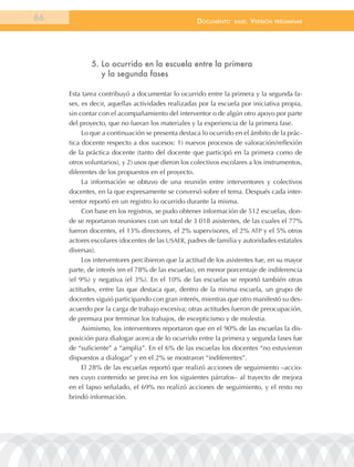 86                                                 documEnto     BasE.   VErsión   prEliminar




             5. lo ocurrido en la escuela entre la primera
                y la segunda fases

     Esta tarea contribuyó a documentar lo ocurrido entre la primera y la segunda fa-
     ses, es decir, aquellas actividades realizadas por la escuela por iniciativa propia,
     sin contar con el acompañamiento del interventor o de algún otro apoyo por parte
     del proyecto, que no fueran los materiales y la experiencia de la primera fase.
          Lo que a continuación se presenta destaca lo ocurrido en el ámbito de la prác-
     tica docente respecto a dos sucesos: 1) nuevos procesos de valoración/reflexión
     de la práctica docente (tanto del docente que participó en la primera como de
     otros voluntarios), y 2) usos que dieron los colectivos escolares a los instrumentos,
     diferentes de los propuestos en el proyecto.
          La información se obtuvo de una reunión entre interventores y colectivos
     docentes, en la que expresamente se conversó sobre el tema. Después cada inter-
     ventor reportó en un registro lo ocurrido durante la misma.
          Con base en los registros, se pudo obtener información de 512 escuelas, don-
     de se reportaron reuniones con un total de 3 018 asistentes, de las cuales el 77%
     fueron docentes, el 13% directores, el 2% supervisores, el 2% ATP y el 5% otros
     actores escolares (docentes de las USAER, padres de familia y autoridades estatales
     diversas).
          Los interventores percibieron que la actitud de los asistentes fue, en su mayor
     parte, de interés (en el 78% de las escuelas), en menor porcentaje de indiferencia
     (el 9%) y negativa (el 3%). En el 10% de las escuelas se reportó también otras
     actitudes, entre las que destaca que, dentro de la misma escuela, un grupo de
     docentes siguió participando con gran interés, mientras que otro manifestó su des-
     acuerdo por la carga de trabajo excesiva; otras actitudes fueron de preocupación,
     de premura por terminar los trabajos, de escepticismo y de molestia.
          Asimismo, los interventores reportaron que en el 90% de las escuelas la dis-
     posición para dialogar acerca de lo ocurrido entre la primera y segunda fases fue
     de “suficiente” a “amplia”. En el 6% de las escuelas los docentes “no estuvieron
     dispuestos a dialogar” y en el 2% se mostraron “indiferentes”.
          El 28% de las escuelas reportó que realizó acciones de seguimiento –accio-
     nes cuyo contenido se precisa en los siguientes párrafos– al trayecto de mejora
     en el lapso señalado, el 69% no realizó acciones de seguimiento, y el resto no
     brindó información.
 