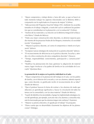 88                                                 documEnto      BasE.   VErsión   prEliminar




     •	   “Mayor compromiso y trabajo dentro y fuera del aula, ya que se buscó en
          todo momento trabajar los aspectos relacionados con la Reforma (RIEB) y
          conjuntarlo con lo explicitado en el trayecto de mejora” (Colima).
     •	   “Adecuaciones del Programa Anual de Trabajo (PAT), mediante los acuerdos
          tomados en el trabajo colegiado, a través del cual se cambiaron los paráme-
          tros que se consideraban en la planeación y en la evaluación” (Colima).
     •	   “Análisis de los materiales y su relación con la Reforma Integral de la Educa-
          ción Básica” (Estado de México).
     •	   “Hubo una mejor comunicación entre docentes, se abrieron espacios para
          dar muestra de los proyectos finales de los bloques y mostrarlos a la sociedad
          escolar” (Guanajuato).
     •	   “Mejorar la práctica docente, así como el compromiso e interés en el pro-
          yecto” (Jalisco).
     •	   “Incorporar nuevas estrategias de evaluación en su práctica docente” (Jalisco).
     •	   “El reconocimiento de deficiencias en la práctica docente. Escuchar y aten-
          der a la crítica constructiva de otros compañeros docentes” (Oaxaca).
     •	   “Tiempo, responsabilidad, conocimientos, participación y comunicación”
          (Puebla).
     •	   “Modificar las planeaciones de clase; gestionar la adquisición de material
          nuevo; lograr involucrar a los padres de familia en las actividades de la es-
          cuela” (Quintana Roo).


          La promoción de la mejora en la práctica individual en el aula:
     •	   “Mayor compromiso en la planeación del trabajo en el aula, con los padres
          de familia, con el director de la escuela y con sus alumnos; además expresó
          que, como docente, es gratificante recibir el reconocimiento de su labor”
          (Estado de México).
     •	   “Que el profesor buscara la forma de evaluar a los alumnos de modo que
          obtuviera un aprendizaje significativo y buscar la vinculación de todos los
          temas con la comunidad y con las otras materias” (Estado de México).
     •	   “A partir de identificar las necesidades, el grupo ha implementado estrategias a fa-
          vor del aprendizaje, por ejemplo, acercarse más a los alumnos y conocerlos más;
          esto ha funcionado para que los alumnos tengan más confianza” (Guerrero).
     •	   “Mejorar su práctica docente y el agrado por el trabajo” (Guanajuato).
     •	   “Darse cuenta que no desarrollaba claramente los objetivos de las planea-
          ciones” (Hidalgo).
 