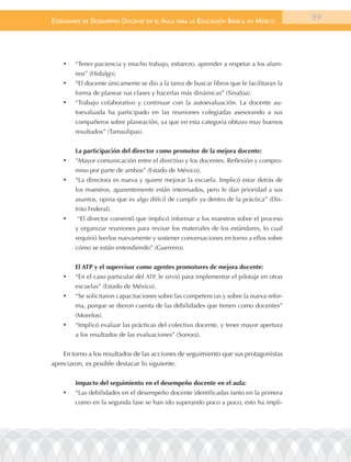 EstándarEs dE dEsEmpEño docEntE En El aula para la Educación Básica En méxico              89




    •	   “Tener paciencia y mucho trabajo, esfuerzo, aprender a respetar a los alum-
         nos” (Hidalgo).
    •	   “El docente únicamente se dio a la tarea de buscar libros que le facilitaran la
         forma de planear sus clases y hacerlas más dinámicas” (Sinaloa).
    •	   “Trabajo colaborativo y continuar con la autoevaluación. La docente au-
         toevaluada ha participado en las reuniones colegiadas asesorando a sus
         compañeros sobre planeación, ya que en esta categoría obtuvo muy buenos
         resultados” (Tamaulipas).


         La participación del director como promotor de la mejora docente:
    •	   “Mayor comunicación entre el directivo y los docentes. Reflexión y compro-
         miso por parte de ambos” (Estado de México).
    •	   “La directora es nueva y quiere mejorar la escuela. Implicó estar detrás de
         los maestros, aparentemente están interesados, pero le dan prioridad a sus
         asuntos, opina que es algo difícil de cumplir ya dentro de la práctica” (Dis-
         trito Federal).
    •	   “El director comentó que implicó informar a los maestros sobre el proceso
         y organizar reuniones para revisar los materiales de los estándares, lo cual
         requirió leerlos nuevamente y sostener conversaciones en torno a ellos sobre
         cómo se están entendiendo” (Guerrero).


         El ATP y el supervisor como agentes promotores de mejora docente:
    •	   “En el caso particular del ATP, le sirvió para implementar el pilotaje en otras
         escuelas” (Estado de México).
    •	   “Se solicitaron capacitaciones sobre las competencias y sobre la nueva refor-
         ma, porque se dieron cuenta de las debilidades que tienen como docentes”
         (Morelos).
    •	   “Implicó evaluar las prácticas del colectivo docente, y tener mayor apertura
         a los resultados de las evaluaciones” (Sonora).


    En torno a los resultados de las acciones de seguimiento que sus protagonistas
apreciaron, es posible destacar lo siguiente.

         Impacto del seguimiento en el desempeño docente en el aula:
    •	   “Las debilidades en el desempeño docente identificadas tanto en la primera
         como en la segunda fase se han ido superando poco a poco; esto ha impli-
 
