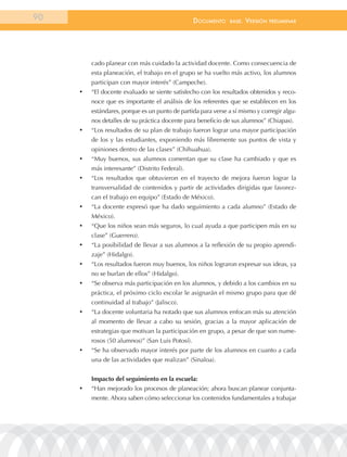 90                                                 documEnto    BasE.   VErsión   prEliminar




          cado planear con más cuidado la actividad docente. Como consecuencia de
          esta planeación, el trabajo en el grupo se ha vuelto más activo, los alumnos
          participan con mayor interés” (Campeche).
     •	   “El docente evaluado se siente satisfecho con los resultados obtenidos y reco-
          noce que es importante el análisis de los referentes que se establecen en los
          estándares, porque es un punto de partida para verse a sí mismo y corregir algu-
          nos detalles de su práctica docente para beneficio de sus alumnos” (Chiapas).
     •	   “Los resultados de su plan de trabajo fueron lograr una mayor participación
          de los y las estudiantes, exponiendo más libremente sus puntos de vista y
          opiniones dentro de las clases” (Chihuahua).
     •	   “Muy buenos, sus alumnos comentan que su clase ha cambiado y que es
          más interesante” (Distrito Federal).
     •	   “Los resultados que obtuvieron en el trayecto de mejora fueron lograr la
          transversalidad de contenidos y partir de actividades dirigidas que favorez-
          can el trabajo en equipo” (Estado de México).
     •	   “La docente expresó que ha dado seguimiento a cada alumno” (Estado de
          México).
     •	   “Que los niños sean más seguros, lo cual ayuda a que participen más en su
          clase” (Guerrero).
     •	   “La posibilidad de llevar a sus alumnos a la reflexión de su propio aprendi-
          zaje” (Hidalgo).
     •	   “Los resultados fueron muy buenos, los niños lograron expresar sus ideas, ya
          no se burlan de ellos” (Hidalgo).
     •	   “Se observa más participación en los alumnos, y debido a los cambios en su
          práctica, el próximo ciclo escolar le asignarán el mismo grupo para que dé
          continuidad al trabajo” (Jalisco).
     •	   “La docente voluntaria ha notado que sus alumnos enfocan más su atención
          al momento de llevar a cabo su sesión, gracias a la mayor aplicación de
          estrategias que motivan la participación en grupo, a pesar de que son nume-
          rosos (50 alumnos)” (San Luis Potosí).
     •	   “Se ha observado mayor interés por parte de los alumnos en cuanto a cada
          una de las actividades que realizan” (Sinaloa).


          Impacto del seguimiento en la escuela:
     •	   “Han mejorado los procesos de planeación; ahora buscan planear conjunta-
          mente. Ahora saben cómo seleccionar los contenidos fundamentales a trabajar
 