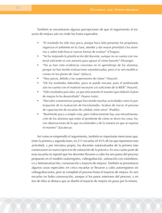 92                                                   documEnto    BasE.   VErsión   prEliminar




         También se encontraron algunas percepciones de que el seguimiento al tra-
     yecto de mejora aún no rinde los frutos esperados:

         •	   “El resultado ha sido muy poco, porque hace falta presentar los propósitos,
              organizar el ambiente en la clase, atender y dar mayor prioridad a los alum-
              nos y sobre todo buscar nuevas formas de evaluar” (Chiapas).
         •	   “Se ha mejorado la planificación del docente, aunque no se cuenta con ma-
              terial suficiente ni con asesoría para apoyar el cómo hacerlo” (Durango).
         •	   “No se han visto evidencias concretas en el aprendizaje de los alumnos,
              porque no han tenido evaluaciones estandarizadas, pero sí se ven modifica-
              ciones en los planes de clase” (Jalisco).
         •	   “Muy pocos, debido a las suspensiones de clases” (Nayarit).
         •	   “De los resultados obtenidos, poco se puede rescatar, pues el profesorado
              aún no cuenta con el material necesario y/o suficiente de la RIEB” (Nayarit).
         •	   “Sólo resultados parciales, ya que únicamente el maestro que elaboró el plan
              de mejora lo ha desarrollado” (Nuevo León).
         •	   “Parciales (comentarios) porque han tenido muchas actividades como la par-
              ticipación de la evaluación de Enciclomedia. Acaban de iniciar el proceso
              de capacitación de escuelas de calidad, entre otros” (Puebla).
         •	   “Realmente poco a simple vista, pero indirectamente hay una retroalimenta-
              ción de los alumnos que están al pendiente de cómo se dicen las cosas, ha-
              cen observaciones de lo que no entienden y de la manera en que se expresa
              el maestro” (Zacatecas).


          Así como se emprendió el seguimiento, también es importante mencionar que,
     entre la primera y segunda fases, en 211 escuelas (el 41% de las que reportaron esta
     actividad), y por iniciativa propia, los docentes autoevaluados de la primera fase
     comenzaron un nuevo ejercicio de valoración de la práctica. En una cuarta parte de
     esas escuelas se reportó que los docentes llevaron a cabo los seis pasos del proceso
     propuesto en el modelo (autorregistro, videograbación, valoración con estándares,
     co y heteroevaluación, conversación y trayecto de mejora). También se presentaron
     algunos casos especiales: en cinco escuelas se llevaron a cabo autorregistros sin
     videograbaciones, pero se completó el proceso hasta el trayecto de mejora. En seis
     escuelas no hubo conversación, aunque sí los pasos anteriores del proceso, y en
     tres de ellas se destaca que se diseñó el trayecto de mejora sin pasar por la misma.
 