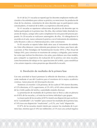 EstándarEs dE dEsEmpEño docEntE En El aula para la Educación Básica En méxico          93




     En 41 de las 211 escuelas se reportó que los docentes emplearon medios adi-
cionales a los estándares para valorar su práctica; se mencionan: los productos de
clase de los alumnos, comentarios de otros docentes que no participaron como
coevaluadores, el material de la RIEB y su experiencia docente previa.
     En 41 escuelas se reportaron valoraciones de prácticas de docentes que no
habían participado en la primera fase. De ellas, diez señalan haber diseñado tra-
yectos de mejora, aunque sólo cuatro completaron los seis pasos del proceso pro-
puesto. En 20 escuelas se realizaron autorregistro: de ellas, 10 videograbaron lo
ocurrido en el aula, nueve valoraron la práctica con el instrumento de estándares,
ocho llevaron a cabo co y heteroevaluación y siete conversaron.
     En 83 escuelas se reporta haber dado otros usos al instrumento de estánda-
res. Entre ellos destacan: como referente para planear las clases, para hacer ade-
cuaciones al Plan Estratégico de Transformación Escolar (PETE) y Plan Anual de
Trabajo (PAT), para conversar en reuniones de consejo y colegiadas, para normar
las visitas que realizan los directores a las aulas, para elaborar una clase modelo,
para compartir su experiencia de evaluación de la práctica con otras escuelas,
como herramienta de trabajo en las capacitaciones de la RIEB, y para sensibilizar
a los actores respecto a otros proyectos que desarrolla la escuela.



        6. devolución de resultados de la primera fase

Con esta actividad se buscó promover la reflexión de directivos y colectivo do-
cente mediante el uso del Cuaderno para el monitoreo de la mejora académica
continua. Autoevaluación del desempeño docente.
     Asistieron a la reunión 3 226 personas, de las cuales el 78% fueron docentes,
el 12% directores, el 2% supervisores, el 2% ATP y el 6% otros actores (docentes
de las USAER, padres de familia y autoridades estatales diversas).
     La presentación de resultados de la primera fase se llevó a cabo en plenaria
en el 85% de las escuelas, y el resto fue en forma individual o por grupos.
     La mayor parte de las escuelas (el 81%) mostró una disposición que osciló en-
tre lo “considerable” y lo “notable” para conocer los resultados de la primera fase,
el 14% tuvo una disposición “insuficiente”, y el 2%, una “nula” disposición.
     El 87% de las escuelas mostró interés por conocer los resultados de la pri-
mera fase, mientras que el 10% fue indiferente y el 3% tuvo una actitud negativa
 