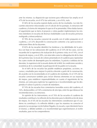 94                                                 documEnto    BasE.   VErsión   prEliminar




     ante los mismos. La disposición que tuvieron para reflexionar fue amplia en el
     47% de las escuelas, en el 47% fue suficiente, y en el 6%, nula.
          El 46% de las escuelas expresó dudas acerca de los resultados. Las más fre-
     cuentes estuvieron relacionadas con el cálculo de los puntajes, la estructura del
     cuaderno y la forma de interpretar lo que en él se presentaba. Otras dudas fueron:
     el seguimiento que se daría al proyecto y cómo pueden implementarse los mis-
     mos estándares en escuelas de diversas modalidades (caso de escuelas primarias
     multigrado y telesecundarias).
          El 78% de las escuelas conversó de acuerdo con el orden propuesto en el
     cuaderno, y el 22% desarrolló la conversación conforme a las apreciaciones y
     reflexiones libres de los docentes.
          El 83% de las escuelas identificó las fortalezas y las debilidades de la prác-
     tica con base en las valoraciones del cuaderno; en el 52% de los casos, con los
     recuerdos de la experiencia de evaluación de la primera visita; en el 14%, con el
     trayecto de mejora, y en el 20%, con otros tales como la videograbación de la clase
     de la primera fase, la escala de colores presentada en el cuaderno para representar
     los cuatro niveles de desempeño para los estándares, la práctica cotidiana de los
     docentes, la experiencia de la escuela dentro de la RIEB, las condiciones sociales y
     económicas de la comunidad, la participación de los padres en la escuela.
          En el 66% de las escuelas fue posible establecer propósitos, acciones, re-
     cursos y resultados para mejorar la práctica docente a partir de la conversación,
     de acuerdo con lo recomendado en el cuaderno de resultados. En el 33% de las
     escuelas conversaron también para incluir diversos elementos en sus trayectos
     de mejora, para establecer responsabilidades en cuanto al seguimiento de los
     mismos, así como para explicitar las sugerencias e inconformidades que les des-
     pertaba el valorar la práctica a través de estándares.
          El 74% de las escuelas hizo comentarios favorables acerca del cuaderno, el
     16%, desfavorables y el 16% comentarios de otro tipo, entre los que destacan las
     recomendaciones a su estructura.
          En opinión de los interventores, en el 76% de las escuelas el cuaderno de
     resultados contribuyó a la reflexión de los docentes para la identificación de áreas
     de mejora. En el 6% de las escuelas los interventores consideraron que el cua-
     derno no contribuyó a la reflexión debido a que los maestros no conocían el
     proyecto (ya sea porque recién habían llegado a la escuela, o por desinterés hacia
     el mismo), y debido también a la inconformidad que experimentaron al recibir
     resultados, pues no los comprendieron.
 