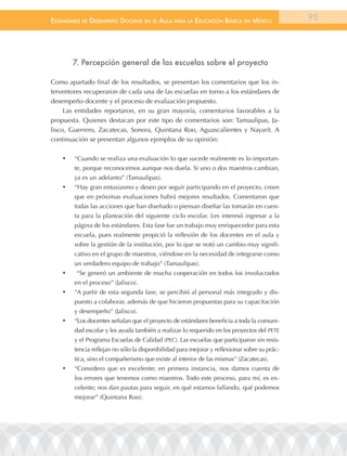 EstándarEs dE dEsEmpEño docEntE En El aula para la Educación Básica En méxico                  95




         7. Percepción general de las escuelas sobre el proyecto

Como apartado final de los resultados, se presentan los comentarios que los in-
terventores recuperaron de cada una de las escuelas en torno a los estándares de
desempeño docente y el proceso de evaluación propuesto.
     Las entidades reportaron, en su gran mayoría, comentarios favorables a la
propuesta. Quienes destacan por este tipo de comentarios son: Tamaulipas, Ja-
lisco, Guerrero, Zacatecas, Sonora, Quintana Roo, Aguascalientes y Nayarit. A
continuación se presentan algunos ejemplos de su opinión:

    •	   “Cuando se realiza una evaluación lo que sucede realmente es lo importan-
         te, porque reconocemos aunque nos duela. Si uno o dos maestros cambian,
         ya es un adelanto” (Tamaulipas).
    •	   “Hay gran entusiasmo y deseo por seguir participando en el proyecto, creen
         que en próximas evaluaciones habrá mejores resultados. Comentaron que
         todas las acciones que han diseñado o piensan diseñar las tomarán en cuen-
         ta para la planeación del siguiente ciclo escolar. Les interesó ingresar a la
         página de los estándares. Esta fase fue un trabajo muy enriquecedor para esta
         escuela, pues realmente propició la reflexión de los docentes en el aula y
         sobre la gestión de la institución, por lo que se notó un cambio muy signifi-
         cativo en el grupo de maestros, viéndose en la necesidad de integrarse como
         un verdadero equipo de trabajo” (Tamaulipas).
    •	    “Se generó un ambiente de mucha cooperación en todos los involucrados
         en el proceso” (Jalisco).
    •	   “A partir de esta segunda fase, se percibió al personal más integrado y dis-
         puesto a colaborar, además de que hicieron propuestas para su capacitación
         y desempeño” (Jalisco).
    •	   “Los docentes señalan que el proyecto de estándares beneficia a toda la comuni-
         dad escolar y les ayuda también a realizar lo requerido en los proyectos del PETE
         y el Programa Escuelas de Calidad (PEC). Las escuelas que participaron sin resis-
         tencia reflejan no sólo la disponibilidad para mejorar y reflexionar sobre su prác-
         tica, sino el compañerismo que existe al interior de las mismas” (Zacatecas).
    •	   “Considero que es excelente; en primera instancia, nos damos cuenta de
         los errores que tenemos como maestros. Todo este proceso, para mí, es ex-
         celente; nos dan pautas para seguir, en qué estamos fallando, qué podemos
         mejorar” (Quintana Roo).
 