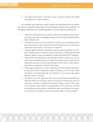 96                                                    documEnto      BasE.   VErsión   prEliminar




         •	   “Les parece interesante y necesario ya que su práctica puede verse desde
              otra perspectiva” (Aguascalientes).


          Las entidades que reportaron mayor número de comentarios de incertidum-
     bre fueron: Campeche, Baja California Sur, Durango, Yucatán y San Luis Potosí. Su
     percepción del proyecto se puede ejemplificar con las siguientes reflexiones:

         •	   “Opinan los participantes que requieren asesoría en estándares y que necesi-
              tan espacio para que lo pedagógico tenga más fuerza que lo administrativo”
              (Baja California Sur).
         •	   “(Proponen) procurar que las actividades a realizar sean en periodos que no
              haya evaluaciones y que el personal no esté tomando cursos, así como evitar
              el próximo ciclo escolar y vacaciones” (Campeche).
         •	   “Aunque algunos docentes manifestaron que les gustaría participar en el tra-
              bajo, consideran que es mucho lo que hay que hacer, y tienen gran parte del
              tiempo ocupado en otras actividades de la misma Secretaría (SEP)” (Durango).
         •	   “Otro interventor señala que lo que percibió durante su estancia en una es-
              cuela es que consideran que son muchos los programas para la mejora de la
              educación, pero que no existe una articulación entre ellos, y todos deman-
              dan tiempo y entrega de resultados” (Durango).
         •	   “Dicen que el proyecto se ve más coherente que el de la reforma educativa,
              ya que por lo menos regresamos a darles resultados y eso es lo que a ellos
              les motiva. Un maestro dijo que los estándares es un proyecto que quiere
              alcanzar sueños” (Yucatán).
         •	   “Se observa una clara influencia de la toma de decisiones unilaterales por
              parte del director de la escuela, quien se escuda en la presión que ejerce el
              supervisor, y él sólo va a realizar lo que éste le indique y autorice. Por su par-
              te, los docentes, entre pasillos, me preguntaban si iba a continuar con lo de
              los estándares, que les parecen interesantes, pero ante el director se mantie-
              nen en silencio, no opinan ni hacen comentario alguno” (San Luis Potosí).
 