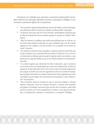 EstándarEs dE dEsEmpEño docEntE En El aula para la Educación Básica En méxico            97




    Finalmente, las entidades que reportaron comentarios desfavorables fueron:
Baja California Sur, Durango, Querétaro, Yucatán, Guanajuato e Hidalgo. A con-
tinuación se presentan algunas de sus opiniones:

    •	   “Ya no quieren seguir participando por exceso de trabajo, existen 80 progra-
         mas diferentes sobre la mejora de calidad, son demasiados” (Durango).
    •	   “El director menciona que no le han entrado a profundidad al proyecto por
         la falta de voluntad de varios maestros, porque se resisten al cambio” (Que-
         rétaro).
    •	   “Que los maestros consideran que todos estos pilotajes que se realizan, no
         les sirven (esto expresó la directora) ya que consideran que a fin de cuentas
         algunos se van a jubilar, o son de contrato y no se quedan en la misma es-
         cuela” (Yucatán).
    •	   “Los maestros estuvieron muy ocupados, no querían saber de nada más, por
         lo que mostraron una actitud de falta de interés; el director en un inicio se
         vio interesado en trabajar, pero no quiere imponer nada a los maestros, y que
         quizá por la carga de trabajo es que se les olvidó entregar los instrumentos”
         (Yucatán).
    •	   “La actitud negativa que observaba de todo el personal y que al proyecto
         no lo veían como una oportunidad sino como una mortificación, incluso mi
         presencia (la del interventor de la UPN) en la escuela. No tenían disposición
         para seguir, enumeró una serie de argumentos como fue: la falta de tiempo,
         que los padres de familia ya estaban molestos por tanta suspensión por otras
         actividades que les llegan de la Secretaría de Guanajuato y otras institucio-
         nes” (Guanajuato).
    •	   “Pocos maestros están de acuerdo en que es necesario trabajar y retomar
         algunas cuestiones como los consejos escolares y reunión entre maestros
         por grupo; sin embargo, reconocen que muchos de los maestros, sobre todo
         quienes cuentan con carrera magisterial, se rehúsan a este tipo de activida-
         des, a la disposición y apertura a comentarios y a compartir” (Hidalgo).
 