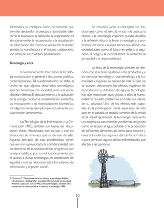 informática se configura como herramienta que                                    	        En resumen, junto a conceptos tan tra-
permite desarrollar proyectos y actividades tales                                dicionales como el bien, la virtud y la justicia, la
como la búsqueda, la selección, la organización, el                              ciencia y la tecnología imponen nuevos desafíos
almacenamiento, la recuperación y la visualización                               a la reflexión ética y la llevan a investigar y a pro-
de información. Así mismo, la simulación, el diseño                              fundizar en torno a nuevos temas que afectan a la
asistido, la manufactura y el trabajo colaborativo                               sociedad, tales como el futuro en peligro, la segu-
son otras de sus múltiples posibilidades.                                        ridad, el riesgo y la incertidumbre, el ambiente, la
                                                                                 privacidad y la responsabilidad.
Tecnología y ética
                                                                                 	        La ética de la tecnología también se rela-
	       El cuestionamiento ético sobre la tecnolo-                               ciona con el acceso equitativo a los productos y a
gía conduce, por lo general, a discusiones políticas                             los servicios tecnológicos que benefician a la hu-
contemporáneas. Tal cuestionamiento se debe al                                   manidad y mejoran su calidad de vida. Si bien no
hecho de que algunos desarrollos tecnológicos                                    se pueden desconocer los efectos negativos de
aportan beneficios a la sociedad pero, a la vez, le                              la producción y utilización de algunas tecnologías,
plantean dilemas. El descubrimiento y la aplicación                              hay que reconocer que, gracias a ellas, la huma-
de la energía nuclear, la contaminación ambiental,                               nidad ha resuelto problemas en todas las esferas
las innovaciones y las manipulaciones biomédicas                                 de su actividad. Uno de los efectos más palpa-
son algunos de los ejemplos que actualmente sus-                                 bles es la prolongación de la esperanza de vida
citan mayor controversia.                                                        que, en el pasado, se reducía a menos de la mitad
                                                                                 de la actual. Igualmente, la tecnología representa
	       Las Tecnologías de la Información y la Co-                               una esperanza para resolver problemas tan graves
municación (TIC), también son fuente de discu-                                   como el acceso al agua potable o la producción
siones éticas relacionadas con su uso y con las                                  de suficientes alimentos, así como para prevenir y
situaciones de amenaza que se derivan de ellas.                                  revertir los efectos negativos del cambio climático
Algunos ejemplos de esta problemática tienen                                     o para combatir algunas de las enfermedades que
que ver con la privacidad y la confidencialidad, con                             afectan a las personas.
los derechos de propiedad de los programas, con
la responsabilidad por su mal funcionamiento, con
el acceso a dichas tecnologías en condiciones de
equidad y con las relaciones entre los sistemas de
información y el poder social5.


5. Mitcham, C. “Cuestiones éticas en ciencia y tecnología: Análisis
   introductorio y bibliografía”. González, Marta; López Cerezo, José
   Antonio; Luján, José Luis. (1996), Ciencia, tecnología y sociedad: Una
   introducción al estudio social de la ciencia y la tecnología, 1996.



                                                                            10
 