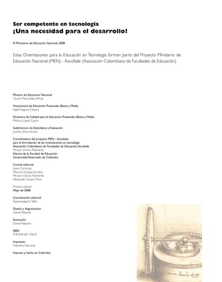 Ser competente en tecnología
¡Una necesidad para el desarrollo!
© Ministerio de Educación Nacional, 2008



Estas Orientaciones para la Educación en Tecnología forman parte del Proyecto Ministerio de
Educación Nacional (MEN) - Ascofade (Asociación Colombiana de Facultades de Educación).




Ministra de Educación Nacional
Cecilia María Vélez White

Viceministra de Educación Preescolar, Básica y Media
Isabel Segovia Ospina

Directora de Calidad para la Educación Preescolar, Básica y Media
Mónica López Castro

Subdirectora de Estándares y Evaluación
Juanita Lleras Acosta

Coordinadora del proyecto MEN – Ascofade
para la formulación de las orientaciones en tecnología
Asociación Colombiana de Facultades de Educación, Ascofade
Miryam Ochoa Piedrahíta
Decana de la Facultad de Educación
Universidad Externado de Colombia

Comité editorial
Juana Carrizosa
Mauricio Duque Escobar
Miryam Ochoa Piedrahíta
Alexander Duque Oliva

Primera edición
Mayo de 2008

Coordinación editorial
Espantapájaros Taller

Diseño y diagramación
Daniel Rabanal

Ilustración
Daniel Rabanal

ISBN
978-958-691-296-9

Impresión
Imprenta Nacional

Impreso y hecho en Colombia
 