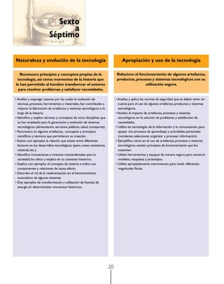 Sexto
                                a
                          Séptimo

Naturaleza y evolución de la tecnología                                          Apropiación y uso de la tecnología

   Reconozco principios y conceptos propios de la                            Relaciono el funcionamiento de algunos artefactos,
 tecnología, así como momentos de la historia que                            productos, procesos y sistemas tecnológicos con su
le han permitido al hombre transformar el entorno                                             utilización segura.
  para resolver problemas y satisfacer necesidades.

• Analizo y expongo razones por las cuales la evolución de                   • Analizo y aplico las normas de seguridad que se deben tener en
  técnicas, procesos, herramientas y materiales, han contribuido a             cuenta para el uso de algunos artefactos, productos y sistemas
  mejorar la fabricación de artefactos y sistemas tecnológicos a lo            tecnológicos.
  largo de la historia.                                                      • Analizo el impacto de artefactos, procesos y sistemas
• Identifico y explico técnicas y conceptos de otras disciplinas que           tecnológicos en la solución de problemas y satisfacción de
  se han empleado para la generación y evolución de sistemas                   necesidades.
  tecnológicos (alimentación, servicios públicos, salud, transporte).        • Utilizo las tecnologías de la información y la comunicación, para
• Reconozco en algunos artefactos,  conceptos y principios                     apoyar mis procesos de aprendizaje y actividades personales
  científicos y técnicos que permitieron su creación.                          (recolectar, seleccionar, organizar y procesar información).
• Ilustro con ejemplos la relación que existe entre diferentes               • Ejemplifico cómo en el uso de artefactos, procesos o sistemas
  factores en los desarrollos tecnológicos (peso, costo, resistencia,          tecnológicos, existen principios de funcionamiento que los
  material, etc.).                                                             sustentan.
• Identifico innovaciones e inventos trascendentales para la                 • Utilizo herramientas y equipos de manera segura para construir
  sociedad; los ubico y explico en su contexto histórico.                      modelos, maquetas y prototipos.
• Explico con ejemplos el concepto de sistema e indico sus                   • Utilizo apropiadamente instrumentos para medir diferentes
  componentes y relaciones de causa efecto.                                    magnitudes físicas.
• Describo el rol de la realimentación en el funcionamiento
  automático de algunos sistemas.
• Doy ejemplos de transformación y utilización de fuentes de
  energía en determinados momentos históricos.




                                                                        20
 