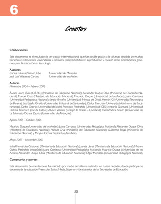 6
                                                   Créditos

Colaboradores

Este documento es el resultado de un trabajo interinstitucional que fue posible gracias a la voluntad decidida de muchas
personas e instituciones universitarias y escolares, comprometidas en la producción y revisión de las orientaciones gene-
rales para la educación en tecnología.

Asesores
Carlos Eduardo Vasco Uribe	         Universidad de Manizales
José Luis Villaveces Cardos		       Universidad de los Andes

Autores
Noviembre 2004 – Febrero 2006

Álvaro Leuro Ávila (Q.E.P.D.) (Ministerio de Educación Nacional); Alexander Duque Oliva (Ministerio de Educación Na-
cional); Manuel Cruz (Ministerio de Educación Nacional); Mauricio Duque (Universidad de los Andes); Juana Carrizosa
(Universidad Pedagógica Nacional); Sergio Briceño (Universidad Minuto de Dios); Hernán Gil (Universidad Tecnológica
de Pereira); Luz Estella Giraldo (Universidad Industrial de Santander); Carlos Merchán (Universidad Autónoma de Buca-
ramanga); Carlos Osorio (Universidad del Valle); Francisco Piedrahíta (Universidad ICESI); Antonio Quintana (Universidad
Distrital Francisco José de Caldas); Alveiro Velasco (Colegio El Prado – Comfandi); Helda Yadira Rincón (Universidad de
La Sabana) y Donna Zapata (Universidad de Antioquia).

Agosto 2006 – Octubre 2006

Mauricio Duque (Universidad de los Andes); Juana Carrizosa (Universidad Pedagógica Nacional); Alexander Duque Oliva
(Ministerio de Educación Nacional); Manuel Cruz (Ministerio de Educación Nacional); Guillermo Rojas (Ministerio de
Educación Nacional) y Miryam Ochoa Piedrahíta (Ascofade).

Mayo 2007 – Noviembre 2007

Isabel Fernándes Cristovao (Ministerio de Educación Nacional); Juanita Lleras (Ministerio de Educación Nacional); Miryam
Ochoa Piedrahíta (Ascofade); Juana Carrizosa (Universidad Pedagógica Nacional); Mauricio Duque (Universidad de los
Andes); Alexander Duque Oliva (Ministerio de Educación Nacional): Édgar Mendoza (Universidad Pedagógica Nacional).

Comentarios y aportes

Este documento de orientaciones fue validado por medio de talleres realizados en cuatro ciudades, donde participaron
docentes de la educación Preescolar, Básica, Media, Superior y funcionarios de las Secretarías de Educación.




                                                          30
 