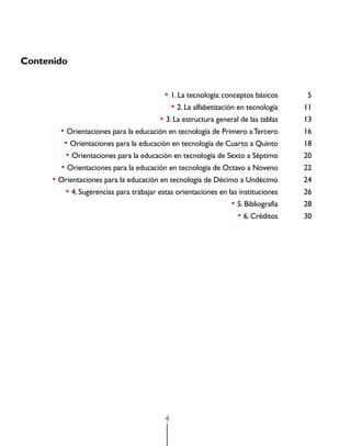 Contenido


	                                          • 1. La tecnología: conceptos básicos	    5
	                                            • 2. La alfabetización en tecnología	   11
	                                        • 3. La estructura general de las tablas	   13
	       • Orientaciones para la educación en tecnología de Primero a Tercero	        16
	        • Orientaciones para la educación en tecnología de Cuarto a Quinto	         18
	         • Orientaciones para la educación en tecnología de Sexto a Séptimo	        20
	       • Orientaciones para la educación en tecnología de Octavo a Noveno	          22
	     • Orientaciones para la educación en tecnología de Décimo a Undécimo	          24
	        • 4. Sugerencias para trabajar estas orientaciones en las instituciones	    26
	                                                               • 5. Bibliografía	   28
	                                                                 • 6. Créditos	     30




                                           4
 