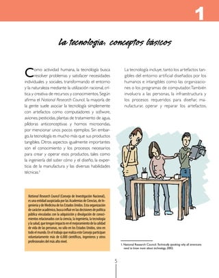 1
                            La tecnología: conceptos básicos

C      omo actividad humana, la tecnología busca
       resolver problemas y satisfacer necesidades
individuales y sociales, transformando el entorno
                                                                           	 La tecnología incluye, tanto los artefactos tan-
                                                                             gibles del entorno artificial diseñados por los
                                                                             humanos e intangibles como las organizacio-
y la naturaleza mediante la utilización racional, crí-                       nes o los programas de computador. También
tica y creativa de recursos y conocimientos. Según                           involucra a las personas, la infraestructura y
afirma el National Research Council, la mayoría de                           los procesos requeridos para diseñar, ma-
la gente suele asociar la tecnología simplemente                             nufacturar, operar y reparar los artefactos.
con artefactos como computadores y software,
aviones, pesticidas, plantas de tratamiento de agua,
píldoras anticonceptivas y hornos microondas,
por mencionar unos pocos ejemplos. Sin embar-
go, la tecnología es mucho más que sus productos
tangibles. Otros aspectos igualmente importantes
son el conocimiento y los procesos necesarios
para crear y operar esos productos, tales como
la ingeniería del saber cómo y el diseño, la exper-
ticia de la manufactura y las diversas habilidades
técnicas.1




  National Research Council (Consejo de Investigación Nacional),
  es una entidad auspiciada por las Academias de Ciencias, de In-
  geniería y de Medicina de los Estados Unidos. Esta organización
  de carácter académico, busca influir en las decisiones de política
  pública vinculadas con la adquisición y divulgación de conoci-
  mientos relacionados con la ciencia, la ingeniería, la tecnología
  y la salud, que tengan impacto en el mejoramiento de la calidad
  de vida de las personas, no sólo en los Estados Unidos, sino en
  todo el mundo. En el trabajo que realiza este Consejo participan
  voluntariamente más de 6.000 científicos, ingenieros y otros
  profesionales del más alto nivel.  
                                                                           1. National Research Council. Technically speaking: why all americans
                                                                              need to know more about technology, 2002.



                                                                       5
 