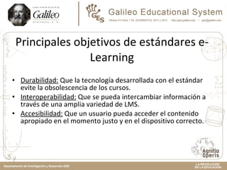 Principales objetivos de estándares e-Learning Durabilidad:  Que la tecnología desarrollada con el estándar evite la obsolescencia de los cursos. Interoperabilidad:  Que se pueda intercambiar información a través de una amplia variedad de LMS.  Accesibilidad:  Que un usuario pueda acceder el contenido apropiado en el momento justo y en el dispositivo correcto.  