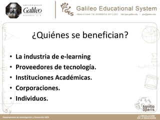 ¿Quiénes se benefician? La industria de e-learning Proveedores de tecnología.  Instituciones Académicas.  Corporaciones.  Individuos.  