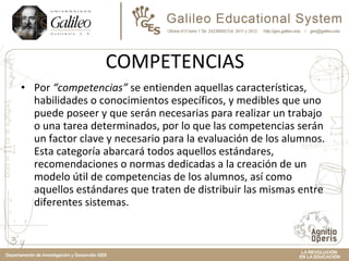 COMPETENCIAS Por  “competencias”  se entienden aquellas características, habilidades o conocimientos específicos, y medibles que uno puede poseer y que serán necesarias para realizar un trabajo o una tarea determinados, por lo que las competencias serán un factor clave y necesario para la evaluación de los alumnos. Esta categoría abarcará todos aquellos estándares, recomendaciones o normas dedicadas a la creación de un modelo útil de competencias de los alumnos, así como aquellos estándares que traten de distribuir las mismas entre diferentes sistemas. 