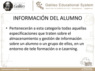 INFORMACIÓN DEL ALUMNO Pertenecerán a esta categoría todas aquellas especificaciones que traten sobre el almacenamiento y gestión de información sobre un alumno o un grupo de ellos, en un entorno de tele formación o e-Learning.  