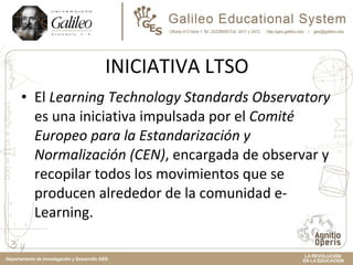 INICIATIVA LTSO El  Learning Technology Standards Observatory  es una iniciativa impulsada por el  Comité Europeo para la Estandarización y Normalización (CEN) , encargada de observar y recopilar todos los movimientos que se producen alrededor de la comunidad e-Learning. 