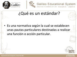 ¿Qué es un estándar? Es una normativa según la cual se establecen unas pautas particulares destinadas a realizar una función o acción particular. 