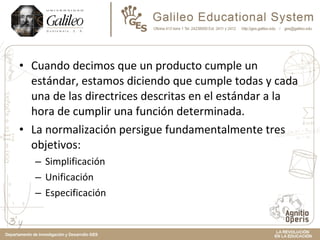 Cuando decimos que un producto cumple un estándar, estamos diciendo que cumple todas y cada una de las directrices descritas en el estándar a la hora de cumplir una función determinada.  La normalización persigue fundamentalmente tres objetivos: Simplificación Unificación Especificación 