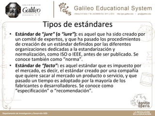 Tipos de estándares Estándar de “ jure”  (o  “iure” ):  es aquel que ha sido creado por un comité de expertos, y que ha pasado los procedimientos de creación de un estándar definidos por las diferentes organizaciones dedicadas a la estandarización y normalización, como ISO o IEEE, antes de ser publicado. Se conoce también como “norma”. Estándar de  “facto” :  es aquel estándar que es impuesto por el mercado, es decir, el estándar creado por una compañía que quiere sacar al mercado un producto o servicio, y que pasado un tiempo es adoptado por la mayoría de los fabricantes o desarrolladores. Se conoce como “especificación” o “recomendación”. 