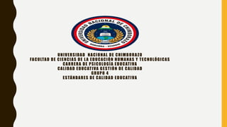 UNIVERSIDAD NACIONAL DE CHIMBORAZO
FACULTAD DE CIENCIAS DE LA EDUCACIÓN HUMANAS Y TECNOLÓGICAS
CARRERA DE PSICOLOGÍA EDUCATIVA
CALIDAD EDUCATIVA GESTIÓN DE CALIDAD
GRUPO 4
ESTÁNDARES DE CALIDAD EDUCATIVA
 