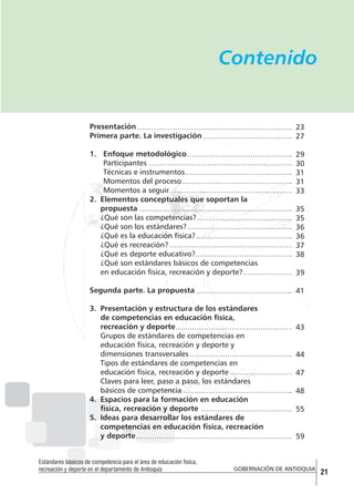 Contenido

Presentación
Primera parte. La investigación

23
27

1.	 Enfoque metodológico
Participantes
Técnicas e instrumentos
Momentos del proceso
Momentos a seguir
2.	 Elementos conceptuales que soportan la
propuesta
¿Qué son las competencias?
¿Qué son los estándares?
¿Qué es la educación física?
¿Qué es recreación?
¿Qué es deporte educativo?
¿Qué son estándares básicos de competencias
en educación física, recreación y deporte?

29
30
31
31
33

Segunda parte. La propuesta

41

3.	 Presentación y estructura de los estándares
de competencias en educación física,
recreación y deporte
Grupos de estándares de competencias en
educación física, recreación y deporte y
dimensiones transversales
Tipos de estándares de competencias en
educación física, recreación y deporte
Claves para leer, paso a paso, los estándares
básicos de competencia
4.	 Espacios para la formación en educación
física, recreación y deporte
5.	 Ideas para desarrollar los estándares de
competencias en educación física, recreación
y deporte
Estándares básicos de competencia para el área de educación física,
recreación y deporte en el departamento de Antioquia

35
35
36
36
37
38
39

43
44
47
48
55
59

GOBERNACIÓN DE ANTIOQUIA

21

 