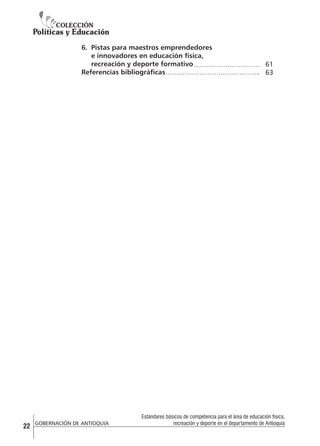 6.	 Pistas para maestros emprendedores
e innovadores en educación física,
recreación y deporte formativo
Referencias bibliográficas

22

GOBERNACIÓN DE ANTIOQUIA

61
63

Estándares básicos de competencia para el área de educación física,
recreación y deporte en el departamento de Antioquia

 