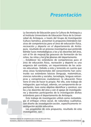 Presentación

La Secretaría de Educación para la Cultura de Antioquia y
el Instituto Universitario de Educación Física de la Universidad de Antioquia, a través del Grupo de Investigación
Cultura Somática, presentan la propuesta Estándares básicos de competencias para el área de educación física,
recreación y deporte en el departamento de Antioquia, resultado de un proceso investigativo que pretende
brindar luces metodológicas a los y las docentes del área,
con el fin de mejorar los procesos de formación de los
niños, las niñas y los y las jóvenes del departamento.
Establecer los estándares de competencias para el
área de educación física, recreación y deporte es una
exigencia del contexto, un requerimiento de los actores educativos. Debido a esto y teniendo en cuenta que
otras áreas fundamentales del conocimiento han construido sus estándares básicos (lenguaje, matemáticas,
ciencias naturales y sociales, tecnología, lenguas extranjeras y competencias ciudadanas), la educación física
tiene el reto de hacer lo propio. Por ello, este trabajo de
indagación, que incluyó, además, un componente de capacitación, tuvo como objetivo identificar y construir, con
los y las docentes del área y con el apoyo de investigadores y docentes participantes de la investigación dichos
estándares para el departamento de Antioquia.
Este trabajo de investigación utilizó como metodología el enfoque crítico social, de naturaleza cualitativa,
con diseño de investigación-acción, específicamente investigación-acción educativa.
Los propósitos de esta propuesta, resultado de esta
investigación, son:
Estándares básicos de competencia para el área de educación física,
recreación y deporte en el departamento de Antioquia

GOBERNACIÓN DE ANTIOQUIA

23

 
