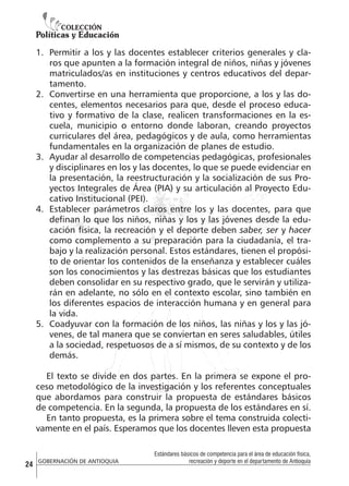 1.	 Permitir a los y las docentes establecer criterios generales y claros que apunten a la formación integral de niños, niñas y jóvenes
matriculados/as en instituciones y centros educativos del departamento.
2.	 Convertirse en una herramienta que proporcione, a los y las docentes, elementos necesarios para que, desde el proceso educativo y formativo de la clase, realicen transformaciones en la escuela, municipio o entorno donde laboran, creando proyectos
curriculares del área, pedagógicos y de aula, como herramientas
fundamentales en la organización de planes de estudio.
3.	 Ayudar al desarrollo de competencias pedagógicas, profesionales
y disciplinares en los y las docentes, lo que se puede evidenciar en
la presentación, la reestructuración y la socialización de sus Proyectos Integrales de Área (PIA) y su articulación al Proyecto Educativo Institucional (PEI).
4.	 Establecer parámetros claros entre los y las docentes, para que
definan lo que los niños, niñas y los y las jóvenes desde la educación física, la recreación y el deporte deben saber, ser y hacer
como complemento a su preparación para la ciudadanía, el trabajo y la realización personal. Estos estándares, tienen el propósito de orientar los contenidos de la enseñanza y establecer cuáles
son los conocimientos y las destrezas básicas que los estudiantes
deben consolidar en su respectivo grado, que le servirán y utilizarán en adelante, no sólo en el contexto escolar, sino también en
los diferentes espacios de interacción humana y en general para
la vida.
5.	 Coadyuvar con la formación de los niños, las niñas y los y las jóvenes, de tal manera que se conviertan en seres saludables, útiles
a la sociedad, respetuosos de a sí mismos, de su contexto y de los
demás.
El texto se divide en dos partes. En la primera se expone el proceso metodológico de la investigación y los referentes conceptuales
que abordamos para construir la propuesta de estándares básicos
de competencia. En la segunda, la propuesta de los estándares en sí.
En tanto propuesta, es la primera sobre el tema construida colectivamente en el país. Esperamos que los docentes lleven esta propuesta

24

GOBERNACIÓN DE ANTIOQUIA

Estándares básicos de competencia para el área de educación física,
recreación y deporte en el departamento de Antioquia

 