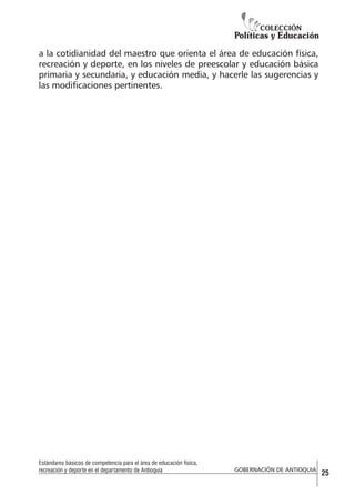 a la cotidianidad del maestro que orienta el área de educación física,
recreación y deporte, en los niveles de preescolar y educación básica
primaria y secundaria, y educación media, y hacerle las sugerencias y
las modificaciones pertinentes.

Estándares básicos de competencia para el área de educación física,
recreación y deporte en el departamento de Antioquia

GOBERNACIÓN DE ANTIOQUIA

25

 
