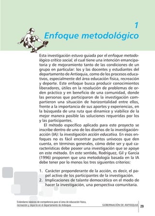 1
Enfoque metodológico
Esta investigación estuvo guiada por el enfoque metodológico crítico social, el cual tiene una intención emancipatoria y de mejoramiento tanto de las condiciones de un
grupo en particular: los y las docentes y estudiantes del
departamento de Antioquia, como de los procesos educativos, especialmente del área educación física, recreación
y deporte. Este enfoque busca producir conocimientos
liberadores, útiles en la resolución de problemas de orden práctico y en beneficio de una comunidad, donde
las personas que participaron de la investigación compartieron una situación de horizontalidad entre ellos,
frente a la importancia de sus aportes y experiencias, en
la búsqueda de una ruta que dinamice y viabilice de la
mejor manera posible las soluciones requeridas por los
y las participantes.
El método específico aplicado para este proyecto se
inscribe dentro de uno de los diseños de la investigaciónacción (IA): la investigación acción educativa. En esos enfoques no es fácil encontrar puntos unívocos que den
cuenta, en términos generales, cómo debe ser y qué características debe poseer una investigación que se apoye
en este método. En este sentido, Rodríguez, Gil y García
(1996) proponen que una metodología basada en la IA
debe tener por lo menos los tres siguientes criterios:
1.	 Carácter preponderante de la acción, es decir, el papel activo de los participantes de la investigación.
2.	 Implicaciones de talante democrático en el modo de
hacer la investigación, una perspectiva comunitaria.

Estándares básicos de competencia para el área de educación física,
recreación y deporte en el departamento de Antioquia

GOBERNACIÓN DE ANTIOQUIA

29

 