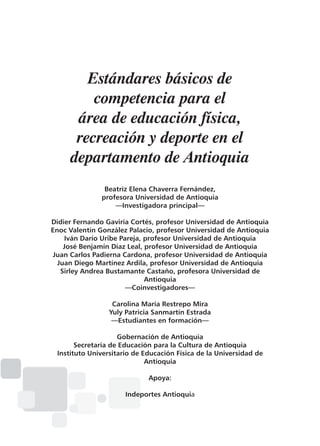 Estándares básicos de
competencia para el
área de educación física,
recreación y deporte en el
departamento de Antioquia
Beatriz Elena Chaverra Fernández,
profesora Universidad de Antioquia
—Investigadora principal—
Didier Fernando Gaviria Cortés, profesor Universidad de Antioquia
Enoc Valentín González Palacio, profesor Universidad de Antioquia
Iván Darío Uribe Pareja, profesor Universidad de Antioquia
José Benjamín Díaz Leal, profesor Universidad de Antioquia
Juan Carlos Padierna Cardona, profesor Universidad de Antioquia
Juan Diego Martínez Ardila, profesor Universidad de Antioquia
Sirley Andrea Bustamante Castaño, profesora Universidad de
Antioquia
—Coinvestigadores—
Carolina María Restrepo Mira
Yuly Patricia Sanmartín Estrada
—Estudiantes en formación—
Gobernación de Antioquia
Secretaría de Educación para la Cultura de Antioquia
Instituto Universitario de Educación Física de la Universidad de
Antioquia
Apoya:
Indeportes Antioquia

 
