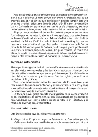 Para escoger los participantes se tuvo en cuenta el muestreo intencional que Goetz y LeCompte (1988) denominan selección basada en
criterios. Los 557 docentes que participaron debían cumplir con uno
de estos criterios: orientar el área de educación física en la educación
básica (primaria o secundaria), ser profesor de preescolar, ser monodocente o ser integrante de la mesa municipal de educación física.
El grupo responsable del desarrollo de este proyecto estuvo conformado por ocho investigadores e investigadoras, dos estudiantes
en formación de la Licenciatura en Educación Física del Instituto Universitario de Educación Física de la Universidad de Antioquia, una supervisora de educación, dos profesionales universitarios de la Secretaría de la Educación para la Cultura de Antioquia y una profesional
universitaria de Indeportes-Antioquia. De igual manera, se contó con
el apoyo de dos asesores temáticos, uno de la Universidad Surcolombiana y otro de la Universidad Autónoma Latinoamericana.
Técnicas e instrumentos
El equipo investigador realizó una revisión documental alrededor de
los elementos conceptuales y las temáticas asociadas a la construcción de estándares de competencias y al área específica de la educación física, la recreación y el deporte. Para su registro, se utilizaron
las fichas bibliográficas.
Para tener información sobre los intereses de los maestros y las
maestras en temas de capacitación y el acercamiento de ellos y ellas
a los estándares de competencias de otras áreas, el equipo investigador empleó encuestas semiestructuradas.
La técnica privilegiada en esta investigación para la construcción
de los estándares de competencia para cada grupo de grado fue el
taller participativo, como estrategia de construcción colectiva, por
medio de diversas guías y formatos.
Momentos del proceso
Esta investigación tuvo los siguientes momentos:
1.	 Diagnóstico. En primer lugar, la Secretaría de Educación para la
Cultura en Antioquia manifestó su interés en construir participatiEstándares básicos de competencia para el área de educación física,
recreación y deporte en el departamento de Antioquia

GOBERNACIÓN DE ANTIOQUIA

31

 
