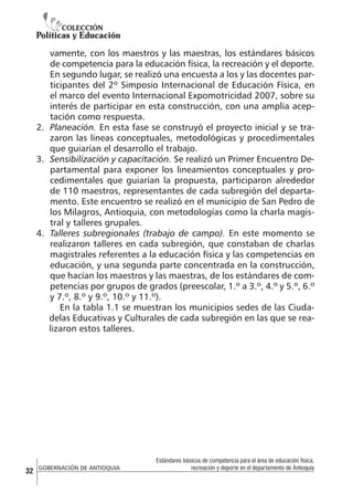 vamente, con los maestros y las maestras, los estándares básicos
de competencia para la educación física, la recreación y el deporte.
En segundo lugar, se realizó una encuesta a los y las docentes participantes del 2º Simposio Internacional de Educación Física, en
el marco del evento Internacional Expomotricidad 2007, sobre su
interés de participar en esta construcción, con una amplia aceptación como respuesta.
2.	 Planeación. En esta fase se construyó el proyecto inicial y se trazaron las líneas conceptuales, metodológicas y procedimentales
que guiarían el desarrollo el trabajo.
3.	 Sensibilización y capacitación. Se realizó un Primer Encuentro Departamental para exponer los lineamientos conceptuales y procedimentales que guiarían la propuesta, participaron alrededor
de 110 maestros, representantes de cada subregión del departamento. Este encuentro se realizó en el municipio de San Pedro de
los Milagros, Antioquia, con metodologías como la charla magistral y talleres grupales.
4.	 Talleres subregionales (trabajo de campo). En este momento se
realizaron talleres en cada subregión, que constaban de charlas
magistrales referentes a la educación física y las competencias en
educación, y una segunda parte concentrada en la construcción,
que hacían los maestros y las maestras, de los estándares de competencias por grupos de grados (preescolar, 1.º a 3.º, 4.º y 5.º, 6.º
y 7.º, 8.º y 9.º, 10.º y 11.º).
En la tabla 1.1 se muestran los municipios sedes de las Ciudadelas Educativas y Culturales de cada subregión en las que se realizaron estos talleres.

32

GOBERNACIÓN DE ANTIOQUIA

Estándares básicos de competencia para el área de educación física,
recreación y deporte en el departamento de Antioquia

 