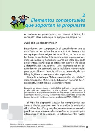 2
Elementos conceptuales
que soportan la propuesta
A continuación presentamos, de manera sintética, los
conceptos clave en los que se apoya esta propuesta.
¿Qué son las competencias?
Entendemos por competencia el conocimiento que se
manifiesta en un saber hacer o actuación frente a tareas que plantean exigencias específicas; es decir, el saber hacer en contexto. Esta competencia supone conocimientos, saberes y habilidades como un valor agregado
de las interacciones que se establecen entre el individuo
y determinadas situaciones. Tales interacciones se desarrollan en un escenario tanto individual como social,
pues es, en últimas, la sociedad la que demanda, da sentido y legitima las competencias esperadas.
Desde la estrategia “Talleres municipales de calidad”,
impartidos por el Ministerio de Educación Nacional (MEN)
en Bogotá, se definen así las competencias:
Conjunto de conocimientos, habilidades, actitudes, comprensiones
y disposiciones cognitivas, metacognitivas, socioafectivas y
psicomotoras apropiadamente relacionadas entre sí para facilitar el
desempeño flexible, eficaz y con sentido de una actividad o de cierto
tipo de tareas en contextos nuevos y retadores (MEN, 2003: 3).

El MEN ha dispuesto trabajar las competencias por
áreas y niveles escolares, con la intención de evidenciar
si los niños, las niñas y los y las jóvenes avanzan en su logro. Esto supone niveles de competencia, lo que implica
diferencias en el desempeño. La diferencia entre niveles

Estándares básicos de competencia para el área de educación física,
recreación y deporte en el departamento de Antioquia

GOBERNACIÓN DE ANTIOQUIA

35

 