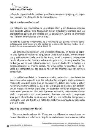 refleja la capacidad de resolver problemas más complejos y, en especial, un uso más flexible de la competencia.
¿Qué son los estándares?
Un estándar en educación es un criterio claro y de dominio público
que permite valorar si la formación de un estudiante cumple con las
expectativas sociales de calidad en su educación. Como lo enuncian
los “Talleres municipales de calidad”.
Se trata de buscar lo fundamental, no lo mínimo; lo que pueda acordarse como
indispensable para lograr una alta calidad de la educación básica y media, no un
límite inferior o un promedio (MEN, 2003: 5).

Los estándares expresan una situación deseada, en tanto se espera que los/as estudiantes adquieran unas habilidades, conocimientos y actitudes en cada una de las áreas, en el transcurso de su paso
desde el preescolar, hasta la educación primaria, básica y media. Sin
embargo, no es una estandarización, pues no todos los estudiantes
deben aprender al mismo ritmo. Por esta razón, se plantean los niveles de competencia, los cuales no son los mismos que los niveles
educativos.
Los estándares básicos de competencias pretenden constituirse en
acuerdos sobre aquello que los estudiantes del país, independientemente de la región en la que se encuentren, deben ser, saber y saber
hacer una vez finalizado su paso por un grupo de grados. Sin embargo, es necesario tener claro que un estándar no es un objetivo, una
meta o un propósito. Una vez fijado un estándar, proponerse alcanzarlo o superarlo sí se convierte en un objetivo, una meta o un propósito; pero el estándar en sí mismo no lo es. Un estándar tampoco es
un logro. Una vez fijado un estándar, haberlo alcanzado o superado
sí es un logro.
¿Qué es la educación física?
El concepto de educación física, en sus diferentes acepciones, se
ha construido, en la historia, según sus relaciones con la concepción

36

GOBERNACIÓN DE ANTIOQUIA

Estándares básicos de competencia para el área de educación física,
recreación y deporte en el departamento de Antioquia

 