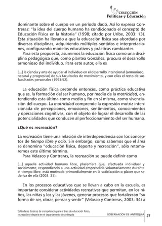 dominante sobre el cuerpo en un período dado. Así lo expresa Contreras: “la idea del cuerpo humano ha condicionado el concepto de
Educación Física en la historia” (1998; citado por Uribe, 2003: 13).
Esta situación ha llevado a que la educación física sea abordada por
diversas disciplinas, adquiriendo múltiples sentidos e interpretaciones, configurando modelos educativos y prácticas cambiantes.
Para esta propuesta, asumimos la educación física como una disciplina pedagógica que, como plantea González, procura el desarrollo
armonioso del individuo. Para este autor, ella es
[...] la ciencia y arte de ayudar al individuo en el desarrollo intencional (armonioso,
natural y progresivo) de sus facultades de movimiento, y con ellas el resto de sus
facultades personales (1993:52).

La educación física pretende entonces, como práctica educativa
que es, la formación del ser humano, por medio de la motricidad, entendiendo esta última como medio y fin en sí misma, como vivenciación del cuerpo. La motricidad comprende la expresión motriz intencionada de percepciones, emociones, sentimientos, conocimientos
y operaciones cognitivas, con el objeto de lograr el desarrollo de las
potencialidades que conducen al perfeccionamiento del ser humano.
¿Qué es recreación?
La recreación tiene una relación de interdependencia con los conceptos de tiempo libre y ocio. Sin embargo, como sabemos que el área
se denomina “educación física, deporte y recreación”, sólo retomaremos este último término.
Para Velasco y Contreras, la recreación se puede definir como
[...] aquella actividad humana libre, placentera que, efectuada individual y
socialmente, respondiendo a una actividad emprendida voluntariamente durante
el tiempo libre, está motivada primordialmente en la satisfacción o placer que se
deriva de ella (2003: 35).

En los procesos educativos que se llevan a cabo en la escuela, es
importante considerar actividades recreativas que permitan, en los niños, las niñas y los y las jóvenes, generar procesos que fortalezcan “su
forma de ser, obrar, pensar y sentir” (Velasco y Contreras, 2003: 34) a
Estándares básicos de competencia para el área de educación física,
recreación y deporte en el departamento de Antioquia

GOBERNACIÓN DE ANTIOQUIA

37

 