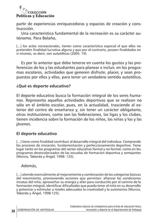 partir de experiencias enriquecedoras y espacios de creación y construccción.
Una característica fundamental de la recreación es su carácter autónomo. Para Bolaño,
[...] los actos recreacionales, tienen como característica especial el que ellos no
pretenden finalidad lucrativa alguna y que por el contrario, poseen finalidades en
sí mismos, es decir, son autotélicas (2005: 19).

Es por lo anterior que debe tenerse en cuenta los gustos y las preferencias de los y las estudiantes para planear e incluir, en los programas escolares, actividades que generen disfrute, placer, y sean propuestas por ellos y ellas, para tener un verdadero sentido autotélico.
¿Qué es deporte educativo?
El deporte educativo busca la formación integral de los seres humanos. Representa aquellas actividades deportivas que se realizan no
sólo en el ámbito escolar, pues, en la actualidad, trasciende al exterior del centro de enseñanza y, sin tener un carácter obligatorio,
otras instituciones, como son las federaciones, las ligas y los clubes,
tienen incidencia sobre la formación de los niños, las niñas y los y las
jóvenes.
El deporte educativo
[...] tiene como finalidad contribuir al desarrollo integral del individuo. Comprende
los procesos de iniciación, fundamentación y perfeccionamiento deportivo. Tiene
lugar tanto en los programas del sector educativo formal y no formal, como en los
programas desescolarizados de las escuelas de formación deportiva y semejantes
(Murcia, Taborda y Ángel, 1998: 125).

Además,
[...] atiende esencialmente al mejoramiento y combinación de las categorías básicas
del movimiento, promoviendo acciones que permitan: afianzar las condiciones
innatas del niño; aprovechar su energía y afán para conducirlo por el camino de la
formación integral; identificar dificultades que pueda tener el niño en su desarrollo
y potenciar y estimular a niveles adecuados la creatividad y la autonomía (Murcia,
Taborda y Ángel, 1998:125).

38

GOBERNACIÓN DE ANTIOQUIA

Estándares básicos de competencia para el área de educación física,
recreación y deporte en el departamento de Antioquia

 