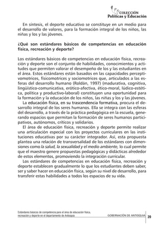 En síntesis, el deporte educativo se constituye en un medio para
el desarrollo de valores, para la formación integral de los niños, las
niñas y los y las jóvenes.
¿Qué son estándares básicos de competencias en educación
física, recreación y deporte?
Los estándares básicos de competencias en educación física, recreación y deporte son el conjunto de habilidades, conocimientos y actitudes que permiten valorar el desempeño de los y las estudiantes en
el área. Estos estándares están basados en las capacidades perceptivomotrices, físicomotrices y sociomotrices que, articulados a las esferas del desarrollo humano (Roldán, 1997) (madurativa, cognitiva,
lingüístico-comunicativa, erótico-afectiva, ético-moral, lúdico-estética, política y productivo-laboral) constituyen una oportunidad para
la formación y la educación de los niños, las niñas y los y las jóvenes.
La educación física, en su trascendencia formativa, procura el desarrollo integral de los seres humanos. Ella se integra con las esferas
del desarrollo, a través de la práctica pedagógica en la escuela, generando espacios que permitan la formación de seres humanos participativos, autónomos, críticos y solidarios.
El área de educación física, recreación y deporte permite realizar
una articulación especial con los proyectos curriculares en las instituciones educativas por su carácter integrador. Así, esta propuesta
plantea una relación de transversalidad de los estándares con dimensiones como la salud, la sexualidad y el medio ambiente, lo cual permite
que el maestro genere propuestas pedagógicas y didácticas alrededor
de estos elementos, promoviendo la integración curricular.
Los estándares de competencias en educación física, recreación y
deporte establecen gradualmente lo que los estudiantes deben saber,
ser y saber hacer en educación física, según su nivel de desarrollo, para
transferir estas habilidades a todos los espacios de su vida.

Estándares básicos de competencia para el área de educación física,
recreación y deporte en el departamento de Antioquia

GOBERNACIÓN DE ANTIOQUIA

39

 