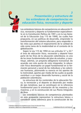 3
Presentación y estructura de
los estándares de competencias en
educación física, recreación y deporte
Los estándares básicos de competencias en educación física, recreación y deporte se fundamentan especialmente en la Constitución Política de 1991 y en la Ley General de la Educación (Ley 115 de 1994), las cuales han
propuesto, en sus políticas de desarrollo, emprender la
transformación del sistema educativo, para responder a
los retos que plantea el mejoramiento de la calidad de
vida como tarea de la modernidad en el contexto de la
globalización.
Según la Ley 115 de 1994 en sus artículos 5.º y 23.º
el área de educación física, recreación y deporte hace
parte de los fines de la educación colombiana; es una
de las áreas fundamentales del plan de estudios, y constituye, además, un proyecto obligatorio transversal. De
acuerdo con este punto de vista integrador, la educación física desempeña un papel fundamental en la formación personal y social de los individuos y los colectivos humanos, plasmando su esencia en los aportes de
la motricidad, aportes por medio de los cuales se puede
contribuir a un mejor desarrollo humano y social de la
población colombiana.
La estructura de los contenidos de la educación física, la recreación y el deporte se desarrolla por medio
de ejes temáticos, que se constituyen en la referencia
fundamental para la orientación de los maestros y las
maestras, y en la construcción de sus Planes Integrales
de Área.
Los estándares básicos de competencias planteados
en esta propuesta representan la estructura básica a
considerar como referencia para la construcción de los
Estándares básicos de competencia para el área de educación física,
recreación y deporte en el departamento de Antioquia

GOBERNACIÓN DE ANTIOQUIA

43

 