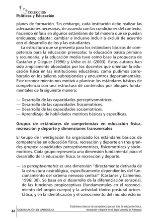 planes de formación. Sin embargo, cada institución debe realizar las
adecuaciones necesarias, de acuerdo con las condiciones del contexto,
haciendo énfasis en algunos estándares de tal manera que se puedan
enriquecer, adaptar, cambiar e inclusive incluir o excluir de acuerdo
con el desarrollo de los y las estudiantes.
La estructura que se presenta para los estándares básicos de competencia para la educación preescolar, la educación básica primaria
y secundaria, y la educación media tuvo como base la propuesta de
Castañer y Oleguer (1996) y Uribe et ál. (2003). Estos autores han
sido ampliamente abordados por los docentes que orientan la educación física en las instituciones educativas, como pudimos corroborarlo en los talleres subregionales y encuentros departamentales.
Este reconocimiento nos motivó a plantear los estándares básicos de
competencia con una estructura de contenidos por bloques fundamentales de la siguiente manera:
— Desarrollo de las capacidades perceptivomotrices.
— Desarrollo de las capacidades físicomotrices.
— Desarrollo de las capacidades sociomotrices.
— Aprendizaje de habilidades motrices básicas y específicas.
Grupos de estándares de competencias en educación física,
recreación y deporte y dimensiones transversales
El Grupo de Investigación ha organizado los estándares básicos de
competencias en educación física, recreación y deporte en tres grandes grupos: capacidades perceptivomotrices, físicomotrices y sociomotrices. Cada grupo representa una dimensión fundamental para el
desarrollo de la educación física, la recreación y deporte.
— Lo perceptivomotriz es una dimensión “directamente derivada de
la estructura neurológica, específicamente dependientes del funcionamiento del sistema nervioso central” (Castañer y Camerino,
1996: 38). Se basa en el desarrollo de la diferenciación sensorial,
de las funciones propioceptivas (fundamentales en el reconocimiento del propio cuerpo) y la actividad tónico postural ortoestática, y en la identificación y el conocimiento del mundo exterior

44

GOBERNACIÓN DE ANTIOQUIA

Estándares básicos de competencia para el área de educación física,
recreación y deporte en el departamento de Antioquia

 
