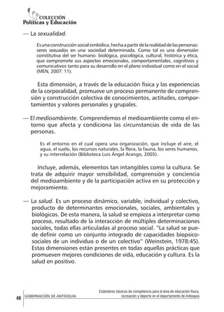 — La sexualidad.
Es una construcción social simbólica, hecha a partir de la realidad de las personas:
seres sexuados en una sociedad determinada. Como tal es una dimensión
constitutiva del ser humano: biológica, psicológica, cultural, histórica y ética,
que compromete sus aspectos emocionales, comportamentales, cognitivos y
comunicativos tanto para su desarrollo en el plano individual como en el social
(MEN, 2007: 11).

Esta dimensión, a través de la educación física y las experiencias
de la corporalidad, promueve un proceso permanente de comprensión y construcción colectiva de conocimientos, actitudes, comportamientos y valores personales y grupales.
— El medioambiente. Comprendemos el medioambiente como el entorno que afecta y condiciona las circunstancias de vida de las
personas.
Es el entorno en el cual opera una organización, que incluye el aire, el
agua, el suelo, los recursos naturales, la flora, la fauna, los seres humanos,
y su interrelación (Biblioteca Luis Ángel Arango, 2005).

Incluye, además, elementos tan intangibles como la cultura. Se
trata de adquirir mayor sensibilidad, comprensión y conciencia
del medioambiente y de la participación activa en su protección y
mejoramiento.
— La salud. Es un proceso dinámico, variable, individual y colectivo,
producto de determinantes emocionales, sociales, ambientales y
biológicos. De esta manera, la salud se empieza a interpretar como
proceso, resultado de la interacción de múltiples determinaciones
sociales, todas ellas articuladas al proceso social. “La salud se puede definir como un conjunto integrado de capacidades biopsicosociales de un individuo o de un colectivo” (Weinstein, 1978:45).
Estas dimensiones están presentes en todas aquellas prácticas que
promueven mejores condiciones de vida, educación y cultura. Es la
salud en positivo.

46

GOBERNACIÓN DE ANTIOQUIA

Estándares básicos de competencia para el área de educación física,
recreación y deporte en el departamento de Antioquia

 